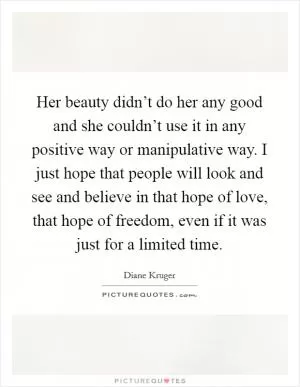 Her beauty didn’t do her any good and she couldn’t use it in any positive way or manipulative way. I just hope that people will look and see and believe in that hope of love, that hope of freedom, even if it was just for a limited time Picture Quote #1