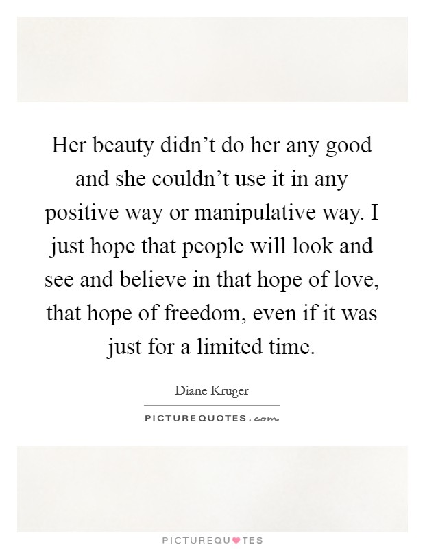 Her beauty didn't do her any good and she couldn't use it in any positive way or manipulative way. I just hope that people will look and see and believe in that hope of love, that hope of freedom, even if it was just for a limited time Picture Quote #1