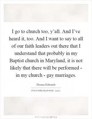 I go to church too, y’all. And I’ve heard it, too. And I want to say to all of our faith leaders out there that I understand that probably in my Baptist church in Maryland, it is not likely that there will be performed - in my church - gay marriages Picture Quote #1