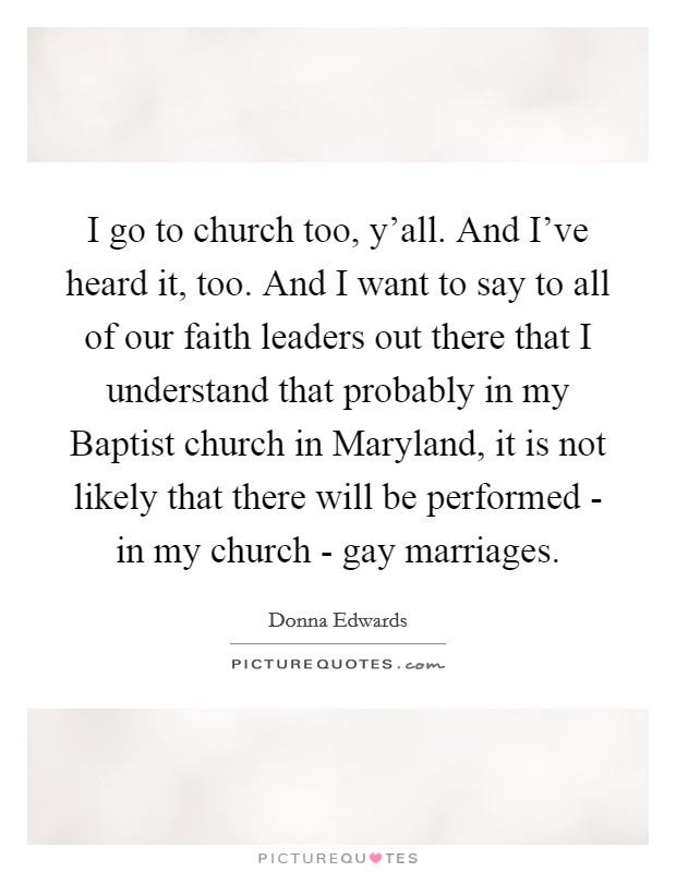 I go to church too, y'all. And I've heard it, too. And I want to say to all of our faith leaders out there that I understand that probably in my Baptist church in Maryland, it is not likely that there will be performed - in my church - gay marriages Picture Quote #1