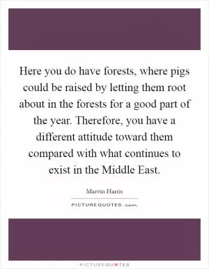 Here you do have forests, where pigs could be raised by letting them root about in the forests for a good part of the year. Therefore, you have a different attitude toward them compared with what continues to exist in the Middle East Picture Quote #1