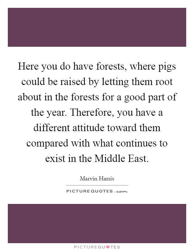Here you do have forests, where pigs could be raised by letting them root about in the forests for a good part of the year. Therefore, you have a different attitude toward them compared with what continues to exist in the Middle East Picture Quote #1