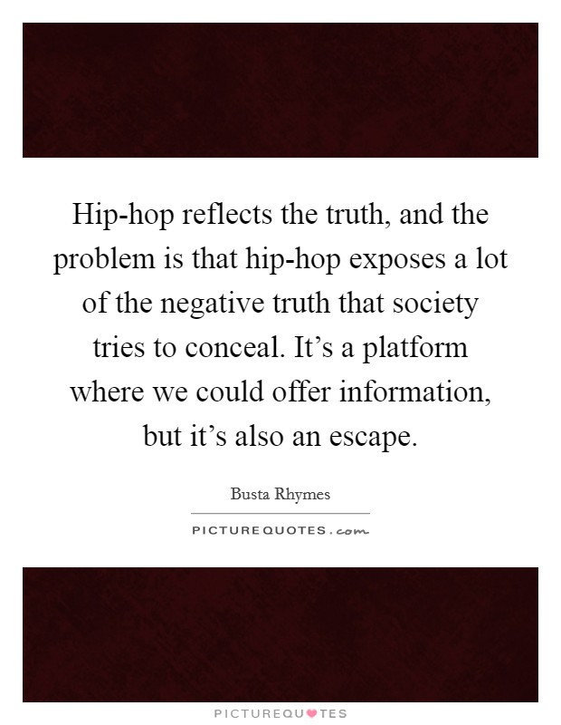 Hip-hop reflects the truth, and the problem is that hip-hop exposes a lot of the negative truth that society tries to conceal. It's a platform where we could offer information, but it's also an escape Picture Quote #1