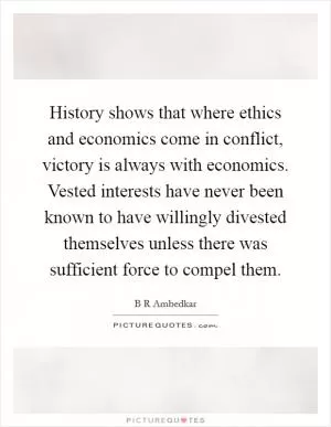 History shows that where ethics and economics come in conflict, victory is always with economics. Vested interests have never been known to have willingly divested themselves unless there was sufficient force to compel them Picture Quote #1