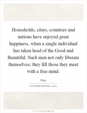 Households, cities, countries and nations have enjoyed great happiness, when a single individual has taken heed of the Good and Beautiful. Such men not only liberate themselves; they fill those they meet with a free mind Picture Quote #1