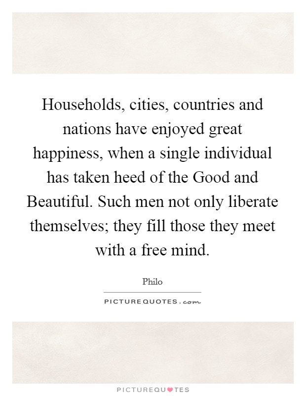 Households, cities, countries and nations have enjoyed great happiness, when a single individual has taken heed of the Good and Beautiful. Such men not only liberate themselves; they fill those they meet with a free mind Picture Quote #1