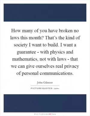 How many of you have broken no laws this month? That’s the kind of society I want to build. I want a guarantee - with physics and mathematics, not with laws - that we can give ourselves real privacy of personal communications Picture Quote #1