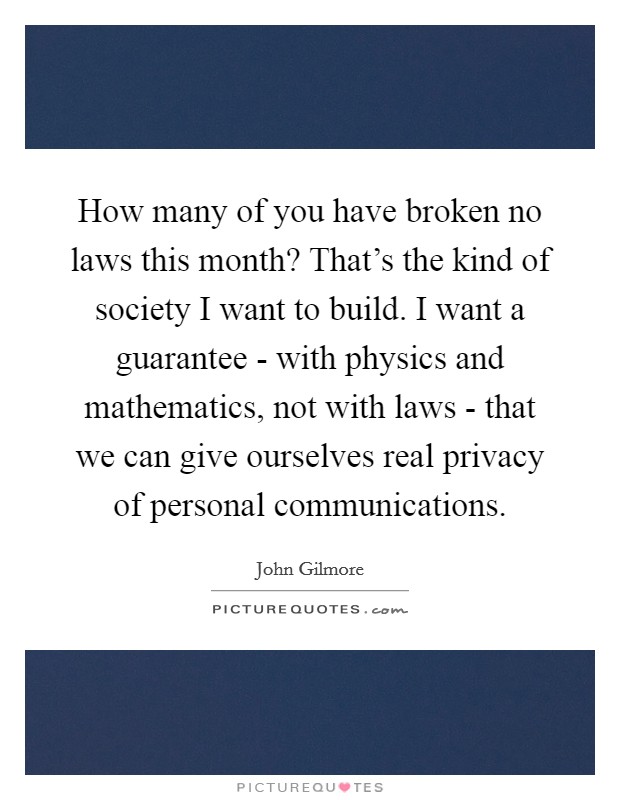 How many of you have broken no laws this month? That's the kind of society I want to build. I want a guarantee - with physics and mathematics, not with laws - that we can give ourselves real privacy of personal communications Picture Quote #1