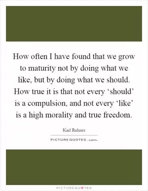 How often I have found that we grow to maturity not by doing what we like, but by doing what we should. How true it is that not every ‘should’ is a compulsion, and not every ‘like’ is a high morality and true freedom Picture Quote #1