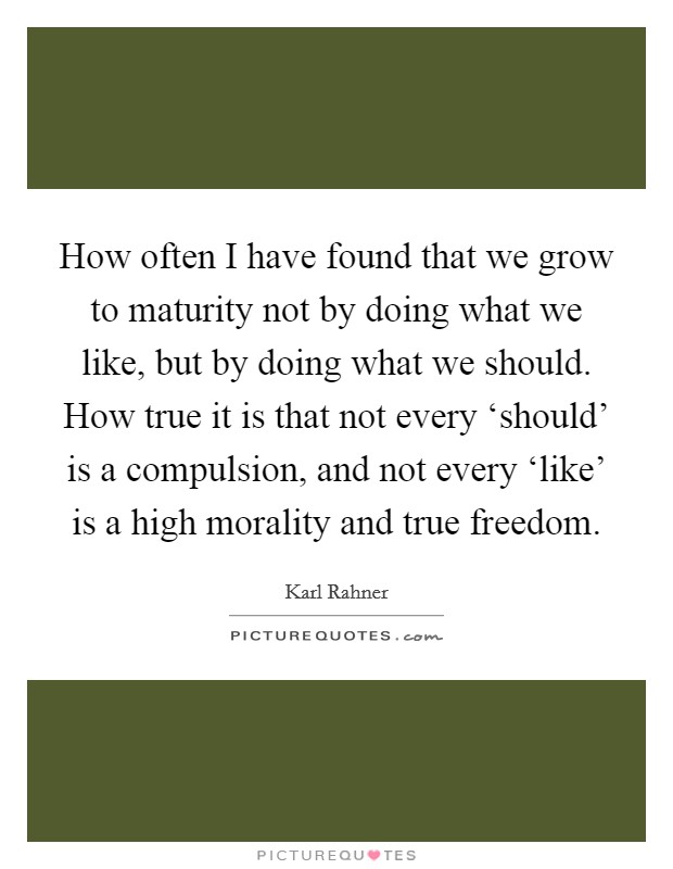 How often I have found that we grow to maturity not by doing what we like, but by doing what we should. How true it is that not every ‘should' is a compulsion, and not every ‘like' is a high morality and true freedom Picture Quote #1