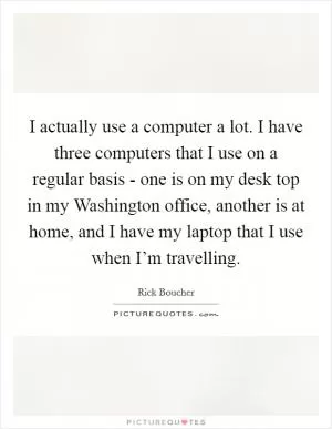 I actually use a computer a lot. I have three computers that I use on a regular basis - one is on my desk top in my Washington office, another is at home, and I have my laptop that I use when I’m travelling Picture Quote #1