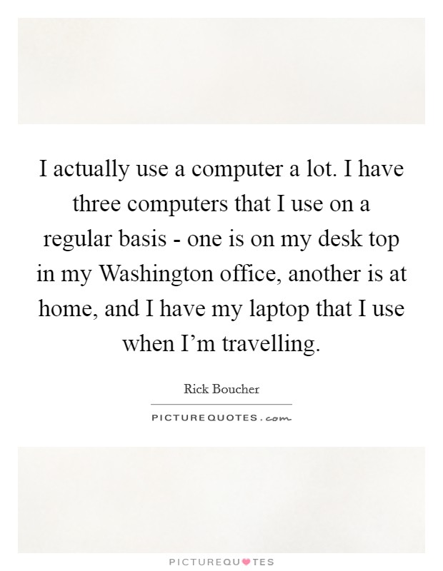I actually use a computer a lot. I have three computers that I use on a regular basis - one is on my desk top in my Washington office, another is at home, and I have my laptop that I use when I'm travelling Picture Quote #1