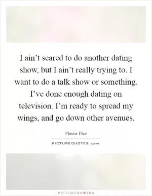 I ain’t scared to do another dating show, but I ain’t really trying to. I want to do a talk show or something. I’ve done enough dating on television. I’m ready to spread my wings, and go down other avenues Picture Quote #1
