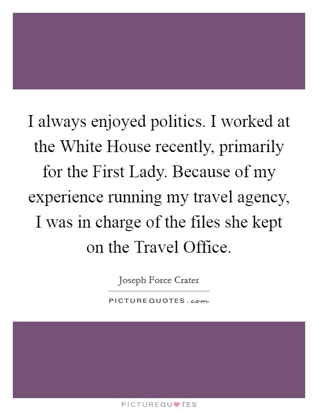 I always enjoyed politics. I worked at the White House recently, primarily for the First Lady. Because of my experience running my travel agency, I was in charge of the files she kept on the Travel Office Picture Quote #1