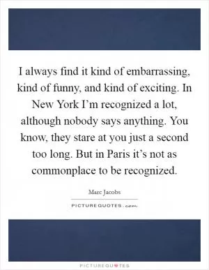 I always find it kind of embarrassing, kind of funny, and kind of exciting. In New York I’m recognized a lot, although nobody says anything. You know, they stare at you just a second too long. But in Paris it’s not as commonplace to be recognized Picture Quote #1