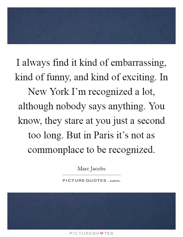I always find it kind of embarrassing, kind of funny, and kind of exciting. In New York I'm recognized a lot, although nobody says anything. You know, they stare at you just a second too long. But in Paris it's not as commonplace to be recognized Picture Quote #1