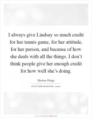 I always give Lindsay so much credit for her tennis game, for her attitude, for her person, and because of how she deals with all the things. I don’t think people give her enough credit for how well she’s doing Picture Quote #1