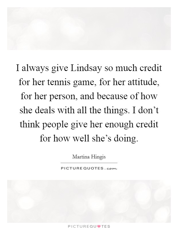 I always give Lindsay so much credit for her tennis game, for her attitude, for her person, and because of how she deals with all the things. I don't think people give her enough credit for how well she's doing Picture Quote #1