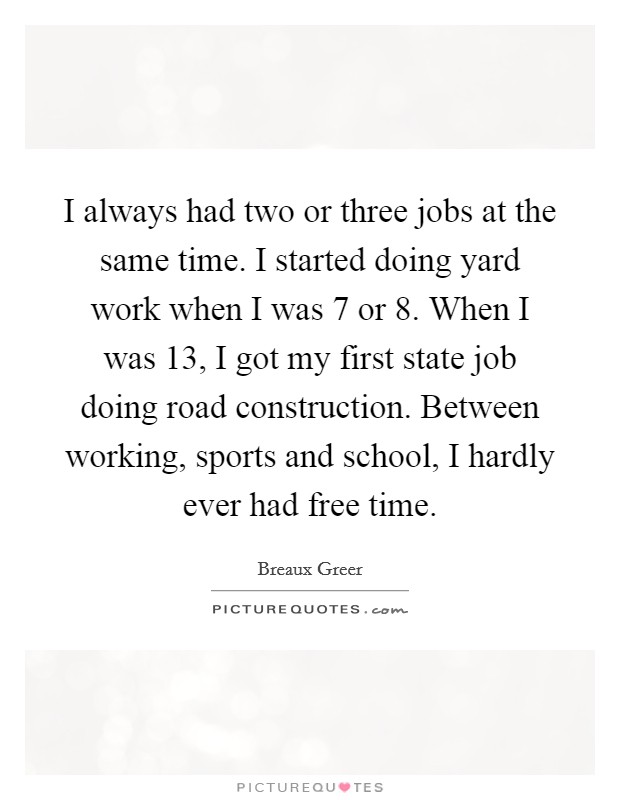 I always had two or three jobs at the same time. I started doing yard work when I was 7 or 8. When I was 13, I got my first state job doing road construction. Between working, sports and school, I hardly ever had free time Picture Quote #1
