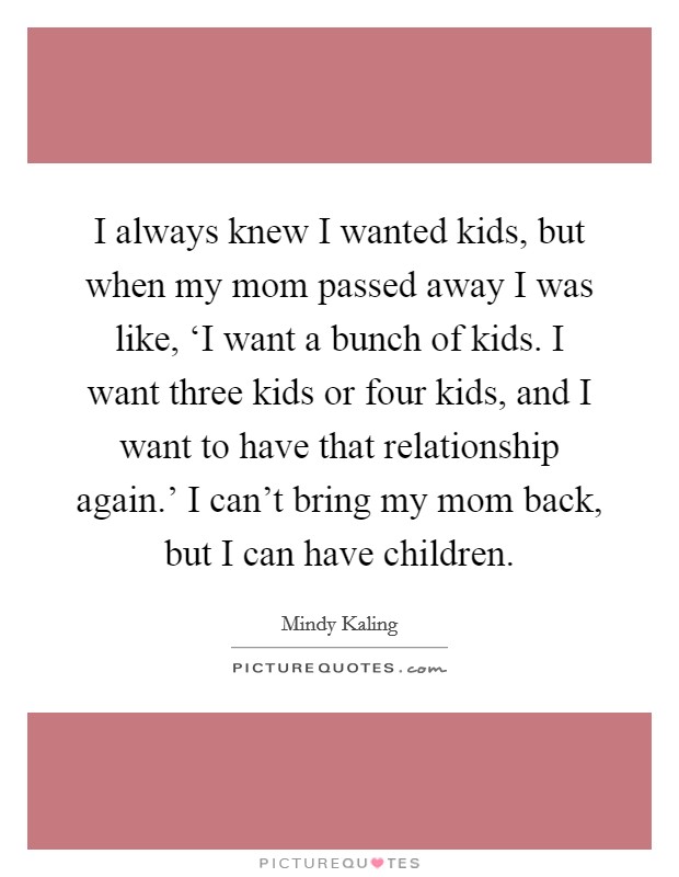 I always knew I wanted kids, but when my mom passed away I was like, ‘I want a bunch of kids. I want three kids or four kids, and I want to have that relationship again.' I can't bring my mom back, but I can have children Picture Quote #1