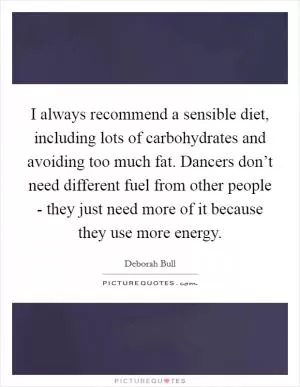 I always recommend a sensible diet, including lots of carbohydrates and avoiding too much fat. Dancers don’t need different fuel from other people - they just need more of it because they use more energy Picture Quote #1