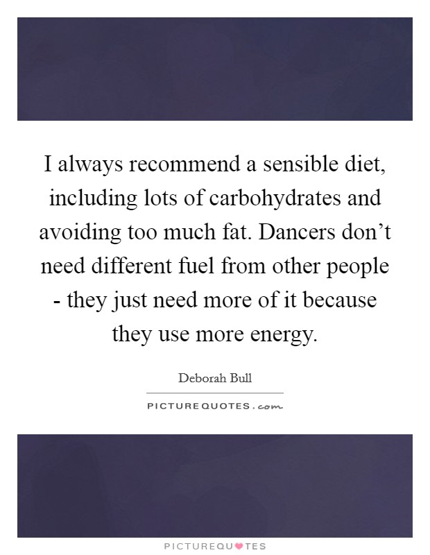 I always recommend a sensible diet, including lots of carbohydrates and avoiding too much fat. Dancers don't need different fuel from other people - they just need more of it because they use more energy Picture Quote #1