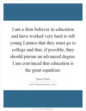 I am a firm believer in education and have worked very hard to tell young Latinos that they must go to college and that, if possible, they should pursue an advanced degree. I am convinced that education is the great equalizer Picture Quote #1