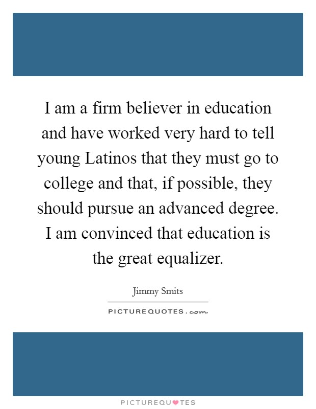 I am a firm believer in education and have worked very hard to tell young Latinos that they must go to college and that, if possible, they should pursue an advanced degree. I am convinced that education is the great equalizer Picture Quote #1