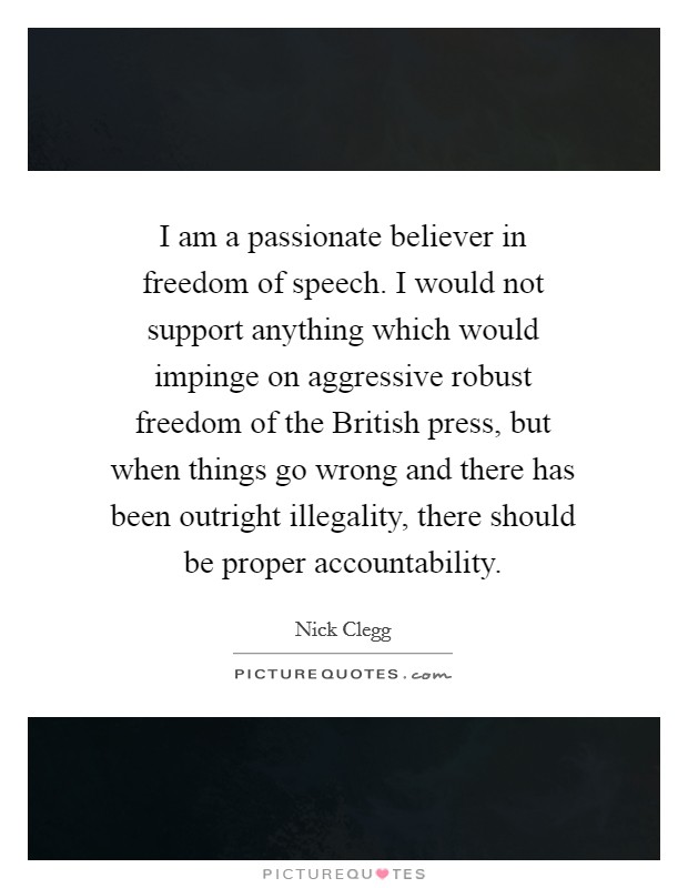 I am a passionate believer in freedom of speech. I would not support anything which would impinge on aggressive robust freedom of the British press, but when things go wrong and there has been outright illegality, there should be proper accountability Picture Quote #1