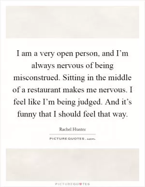 I am a very open person, and I’m always nervous of being misconstrued. Sitting in the middle of a restaurant makes me nervous. I feel like I’m being judged. And it’s funny that I should feel that way Picture Quote #1