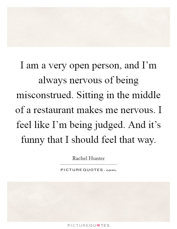 I am a very open person, and I'm always nervous of being misconstrued. Sitting in the middle of a restaurant makes me nervous. I feel like I'm being judged. And it's funny that I should feel that way Picture Quote #1