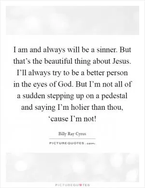 I am and always will be a sinner. But that’s the beautiful thing about Jesus. I’ll always try to be a better person in the eyes of God. But I’m not all of a sudden stepping up on a pedestal and saying I’m holier than thou, ‘cause I’m not! Picture Quote #1
