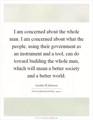 I am concerned about the whole man. I am concerned about what the people, using their government as an instrument and a tool, can do toward building the whole man, which will mean a better society and a better world Picture Quote #1