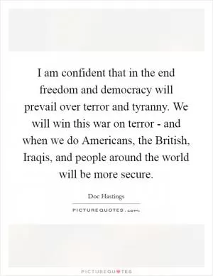 I am confident that in the end freedom and democracy will prevail over terror and tyranny. We will win this war on terror - and when we do Americans, the British, Iraqis, and people around the world will be more secure Picture Quote #1