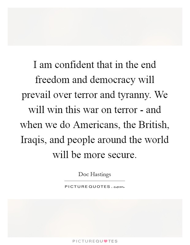 I am confident that in the end freedom and democracy will prevail over terror and tyranny. We will win this war on terror - and when we do Americans, the British, Iraqis, and people around the world will be more secure Picture Quote #1