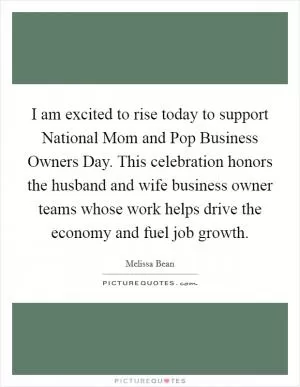 I am excited to rise today to support National Mom and Pop Business Owners Day. This celebration honors the husband and wife business owner teams whose work helps drive the economy and fuel job growth Picture Quote #1