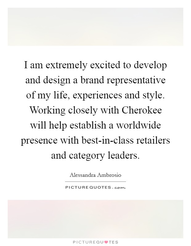 I am extremely excited to develop and design a brand representative of my life, experiences and style. Working closely with Cherokee will help establish a worldwide presence with best-in-class retailers and category leaders Picture Quote #1