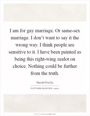 I am for gay marriage. Or same-sex marriage. I don’t want to say it the wrong way. I think people are sensitive to it. I have been painted as being this right-wing zealot on choice. Nothing could be further from the truth Picture Quote #1