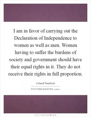 I am in favor of carrying out the Declaration of Independence to women as well as men. Women having to suffer the burdens of society and government should have their equal rights in it. They do not receive their rights in full proportion Picture Quote #1
