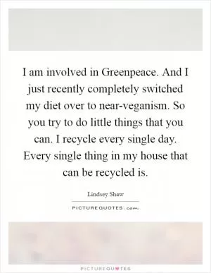 I am involved in Greenpeace. And I just recently completely switched my diet over to near-veganism. So you try to do little things that you can. I recycle every single day. Every single thing in my house that can be recycled is Picture Quote #1