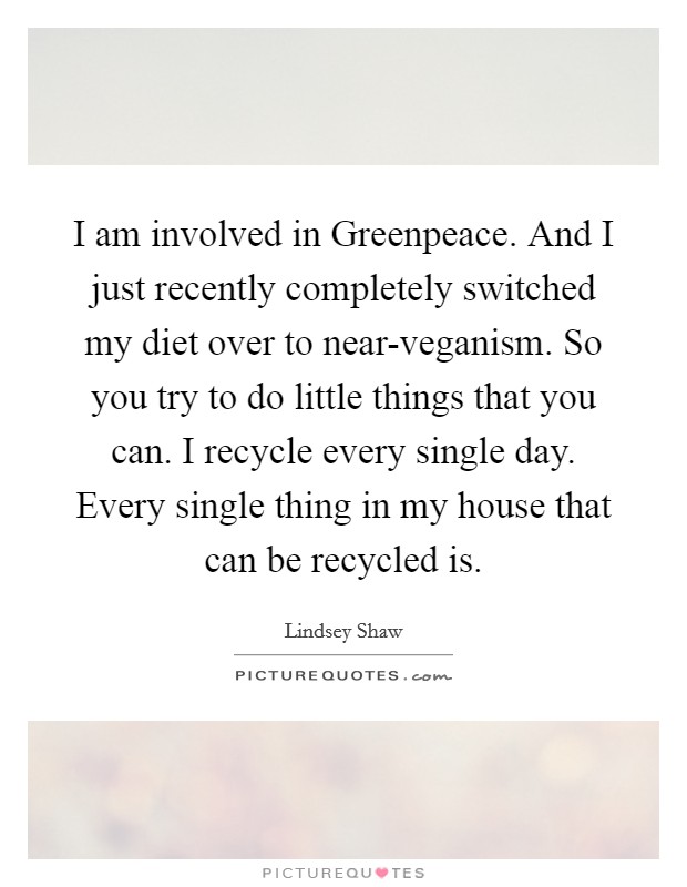 I am involved in Greenpeace. And I just recently completely switched my diet over to near-veganism. So you try to do little things that you can. I recycle every single day. Every single thing in my house that can be recycled is Picture Quote #1