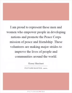 I am proud to represent these men and women who empower people in developing nations and promote the Peace Corps mission of peace and friendship. These volunteers are making major strides to improve the lives of people and communities around the world Picture Quote #1