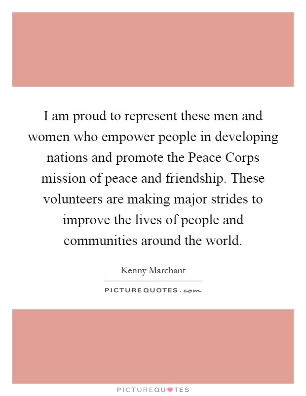 I am proud to represent these men and women who empower people in developing nations and promote the Peace Corps mission of peace and friendship. These volunteers are making major strides to improve the lives of people and communities around the world Picture Quote #1