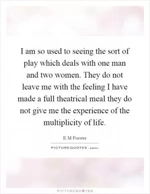 I am so used to seeing the sort of play which deals with one man and two women. They do not leave me with the feeling I have made a full theatrical meal they do not give me the experience of the multiplicity of life Picture Quote #1