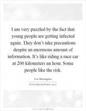 I am very puzzled by the fact that young people are getting infected again. They don’t take precautions despite an enormous amount of information. It’s like riding a race car at 200 kilometers an hour. Some people like the risk Picture Quote #1