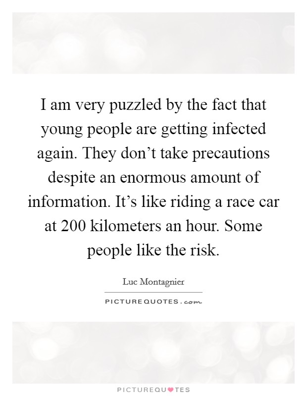 I am very puzzled by the fact that young people are getting infected again. They don't take precautions despite an enormous amount of information. It's like riding a race car at 200 kilometers an hour. Some people like the risk Picture Quote #1