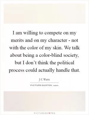 I am willing to compete on my merits and on my character - not with the color of my skin. We talk about being a color-blind society, but I don’t think the political process could actually handle that Picture Quote #1