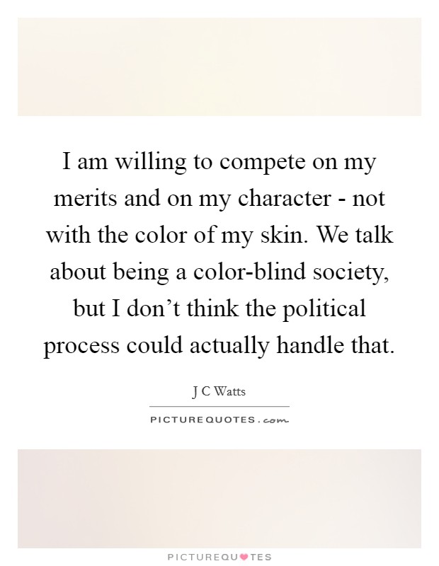 I am willing to compete on my merits and on my character - not with the color of my skin. We talk about being a color-blind society, but I don't think the political process could actually handle that Picture Quote #1