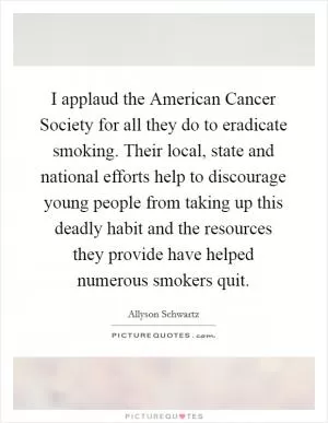 I applaud the American Cancer Society for all they do to eradicate smoking. Their local, state and national efforts help to discourage young people from taking up this deadly habit and the resources they provide have helped numerous smokers quit Picture Quote #1
