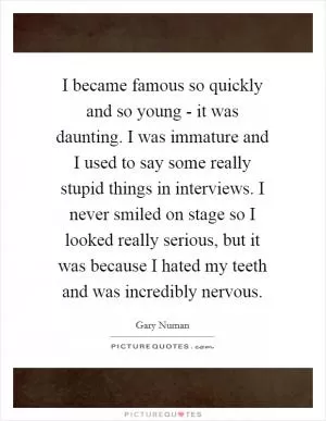 I became famous so quickly and so young - it was daunting. I was immature and I used to say some really stupid things in interviews. I never smiled on stage so I looked really serious, but it was because I hated my teeth and was incredibly nervous Picture Quote #1